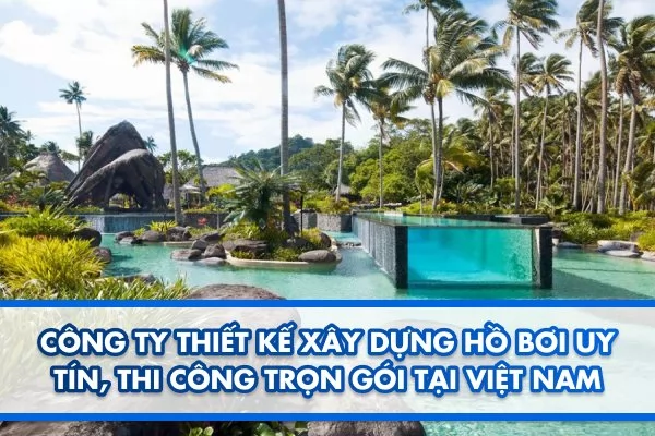Công ty thiết kế xây dựng hồ bơi uy tín, thi công trọn gói tại Việt Nam