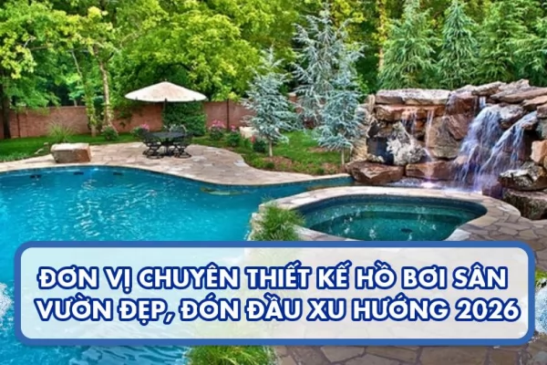 Đơn vị chuyên thiết kế hồ bơi sân vườn đẹp, đón đầu xu hướng 2026