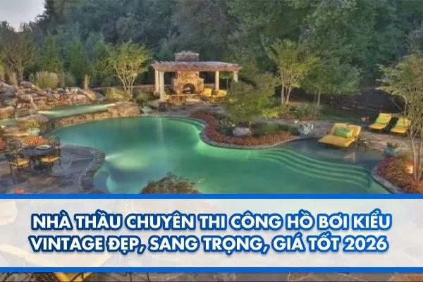 Nhà thầu chuyên thi công hồ bơi kiểu vintage đẹp, sang trọng, giá tốt 2026
