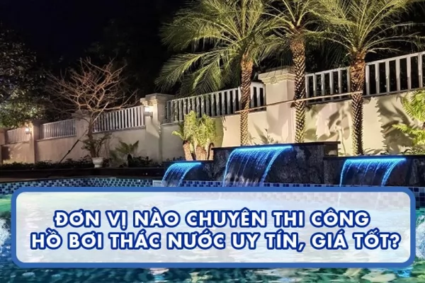 Đơn vị nào chuyên thi công hồ bơi thác nước uy tín, giá tốt?