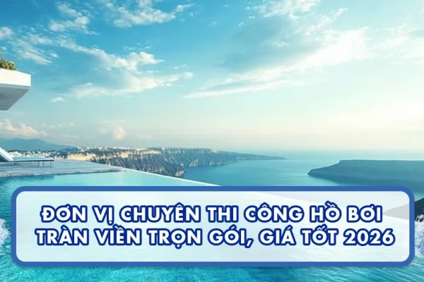 Đơn vị chuyên thi công hồ bơi tràn viền trọn gói, giá tốt 2026