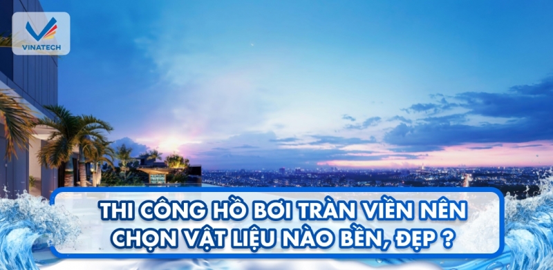 Thi công hồ bơi tràn viền nên chọn vật liệu nào bền, đẹp?